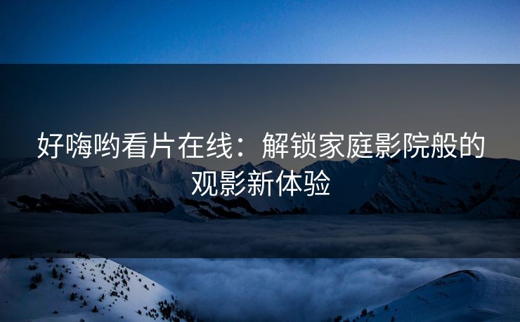 好嗨哟看片在线：解锁家庭影院般的观影新体验