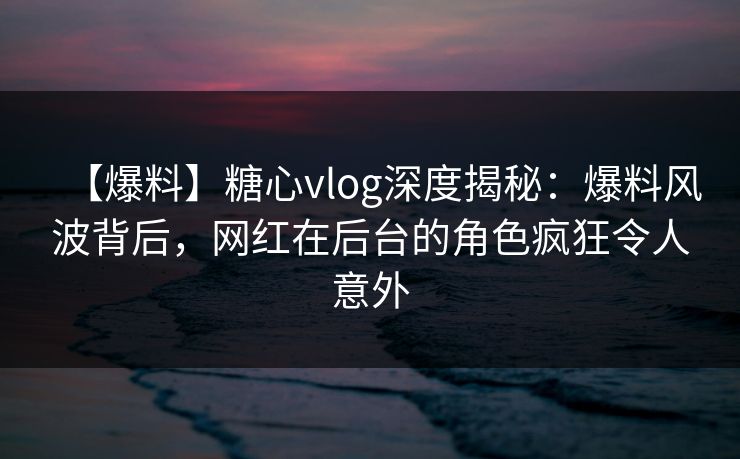 【爆料】糖心vlog深度揭秘：爆料风波背后，网红在后台的角色疯狂令人意外