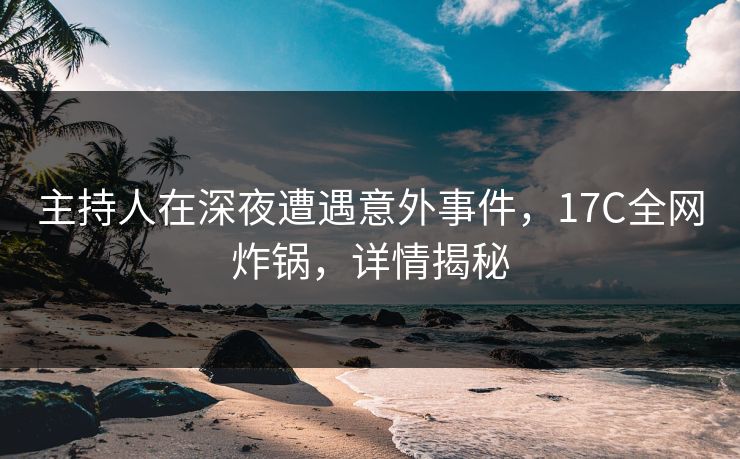 主持人在深夜遭遇意外事件，17C全网炸锅，详情揭秘
