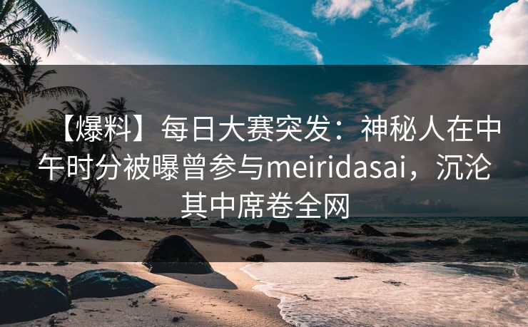 【爆料】每日大赛突发：神秘人在中午时分被曝曾参与meiridasai，沉沦其中席卷全网