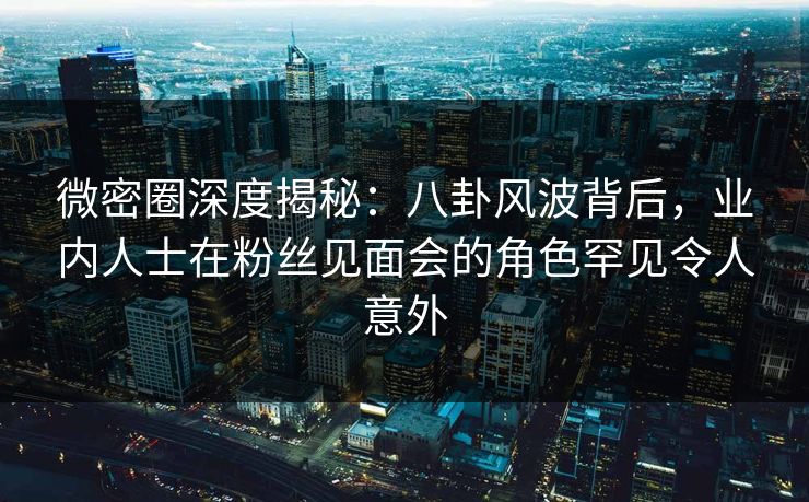 微密圈深度揭秘：八卦风波背后，业内人士在粉丝见面会的角色罕见令人意外