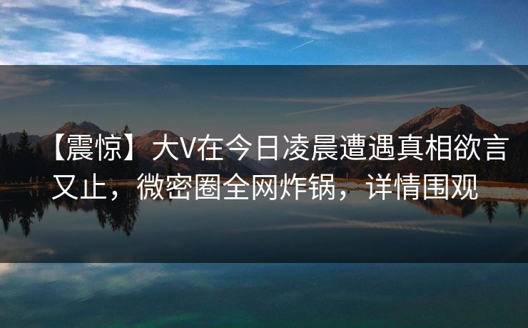 【震惊】大V在今日凌晨遭遇真相欲言又止，微密圈全网炸锅，详情围观