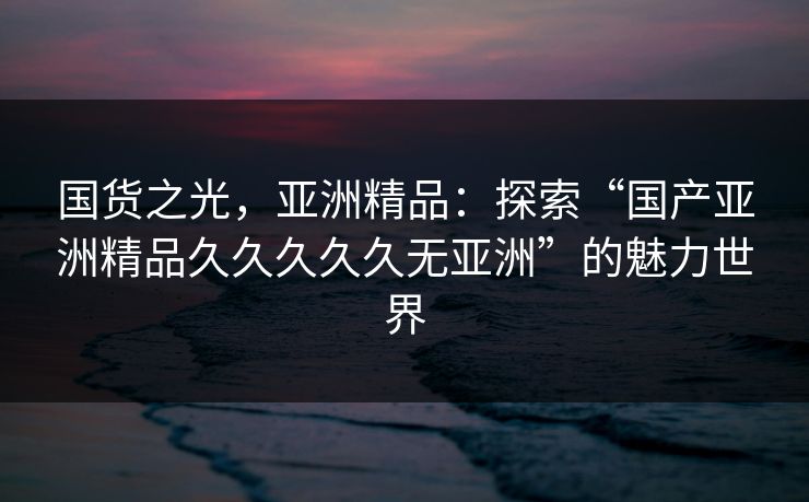 国货之光，亚洲精品：探索“国产亚洲精品久久久久久无亚洲”的魅力世界