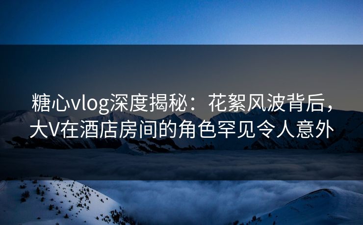 糖心vlog深度揭秘：花絮风波背后，大V在酒店房间的角色罕见令人意外