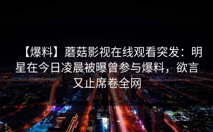 【爆料】蘑菇影视在线观看突发:明星在今日凌晨被曝曾参与爆料,欲言又止席卷全网 【爆料】蘑菇影视在线观看突发:明星在今日凌晨被曝曾参与爆料,欲言又止席卷全网