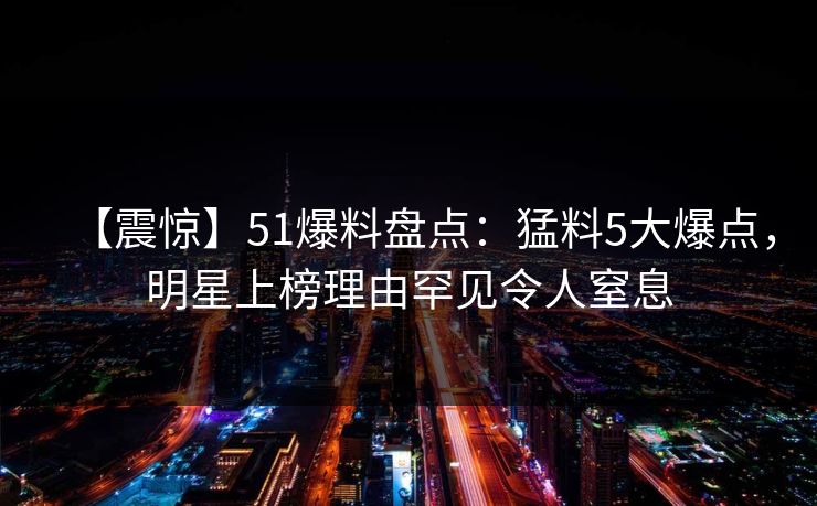 【震惊】51爆料盘点：猛料5大爆点，明星上榜理由罕见令人窒息