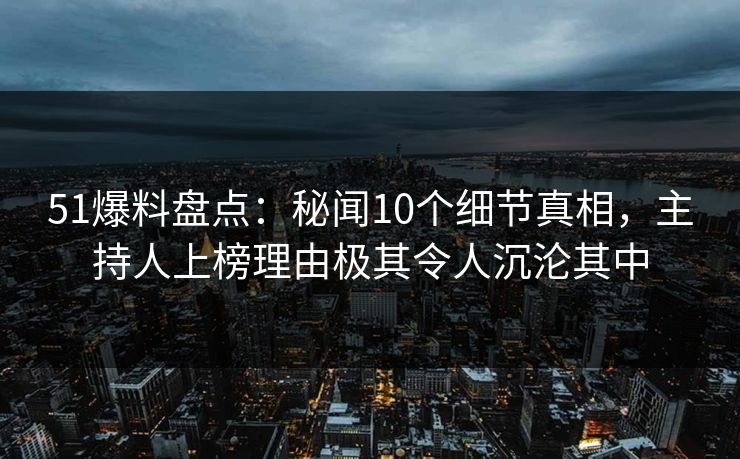 51爆料盘点：秘闻10个细节真相，主持人上榜理由极其令人沉沦其中