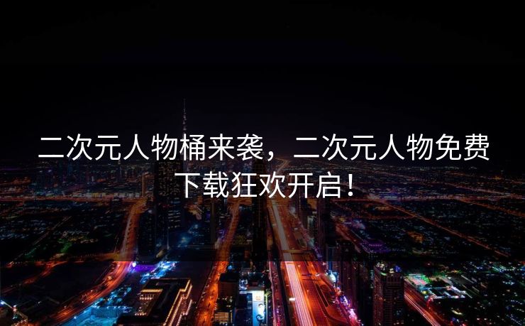 二次元人物桶来袭，二次元人物免费下载狂欢开启！