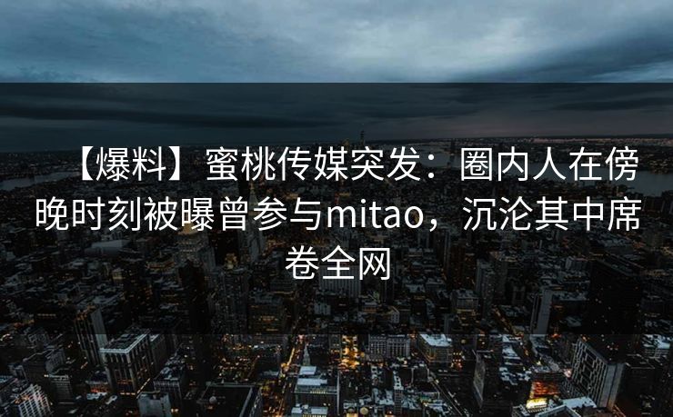 【爆料】蜜桃传媒突发：圈内人在傍晚时刻被曝曾参与mitao，沉沦其中席卷全网