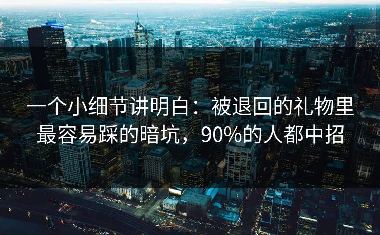 一个小细节讲明白：被退回的礼物里最容易踩的暗坑，90%的人都中招