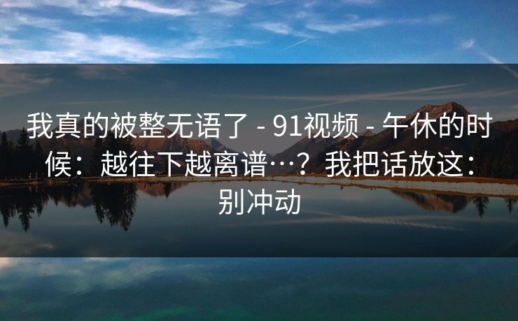 我真的被整无语了 - 91视频 - 午休的时候：越往下越离谱…？我把话放这：别冲动