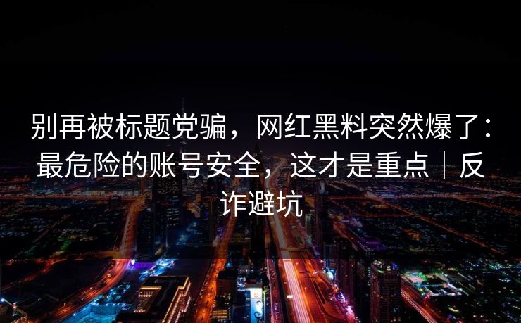 别再被标题党骗，网红黑料突然爆了：最危险的账号安全，这才是重点｜反诈避坑