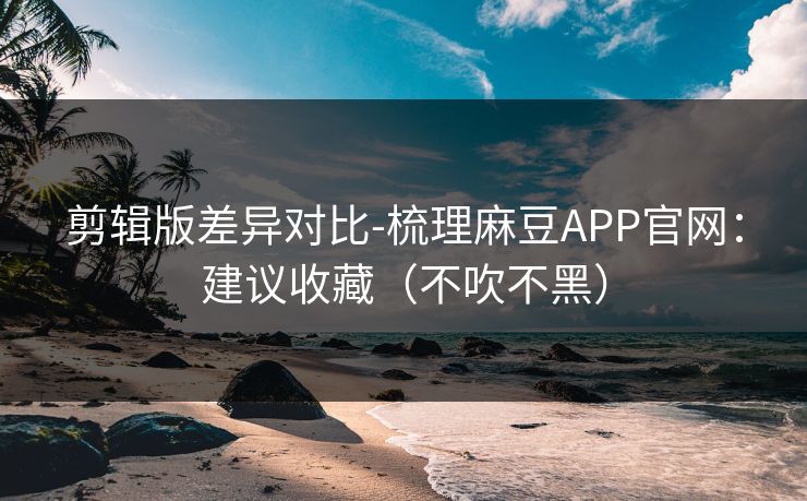 剪辑版差异对比-梳理麻豆APP官网：建议收藏（不吹不黑）