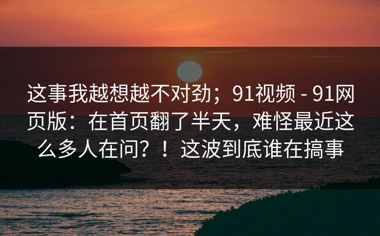 这事我越想越不对劲;91视频 - 91网页版:在首页翻了半天,难怪最近这么多人在问?!这波到底谁在搞事 这事我越想越不对劲;91视频 - 91网页版:在首页翻了半天,难怪最近这么多人在问?!这波到底谁在搞事