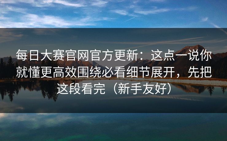 每日大赛官网官方更新：这点一说你就懂更高效围绕必看细节展开，先把这段看完（新手友好）
