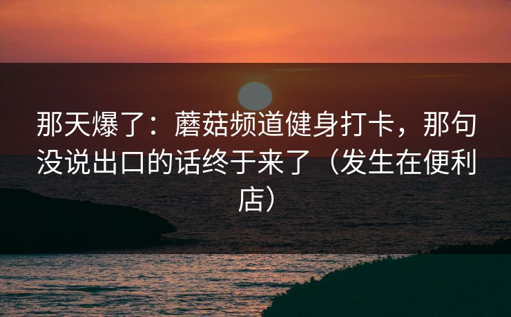 那天爆了：蘑菇频道健身打卡，那句没说出口的话终于来了（发生在便利店）