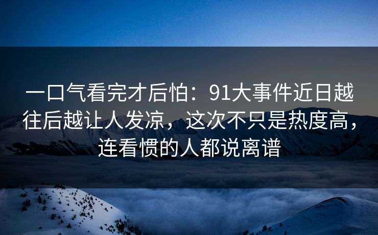 一口气看完才后怕：91大事件近日越往后越让人发凉，这次不只是热度高，连看惯的人都说离谱