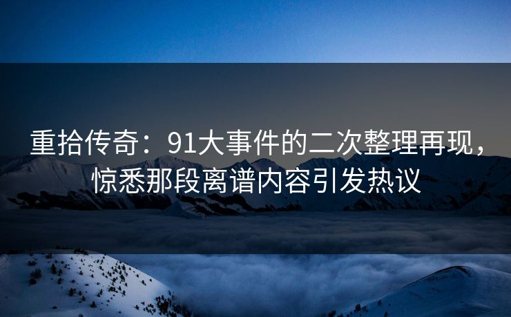 重拾传奇：91大事件的二次整理再现，惊悉那段离谱内容引发热议